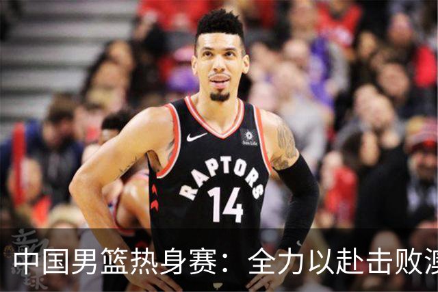中国男篮热身赛：全力以赴击败澳大利亚，郭士强打造双塔阵容，央视直播